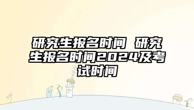 研究生報名時間 研究生報名時間2024及考試時間