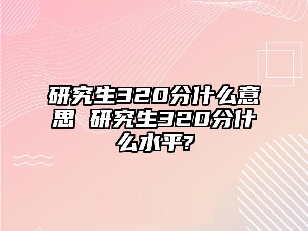 研究生320分什么意思 研究生320分什么水平?